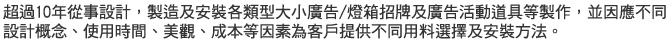 超過10年從事設計，製造及安裝各類型大小廣告/燈箱招牌及廣告活動道具等製作，並因應不同設計概念、使用時間、美觀、成本等因素為客戶提供不同用料選擇及安裝方法。
